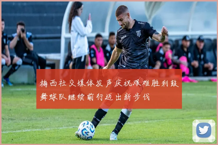 梅西社交媒体发声庆祝艰难胜利鼓舞球队继续前行迈出新步伐