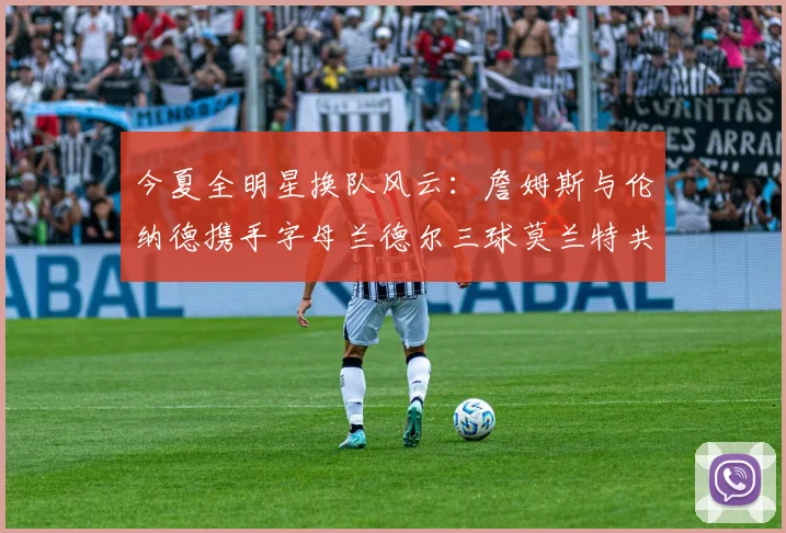 今夏全明星换队风云：詹姆斯与伦纳德携手字母兰德尔三球莫兰特共创辉煌