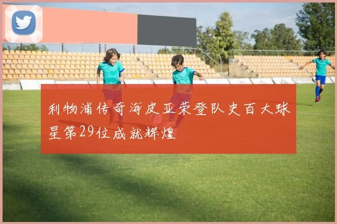 利物浦传奇海皮亚荣登队史百大球星第29位成就辉煌