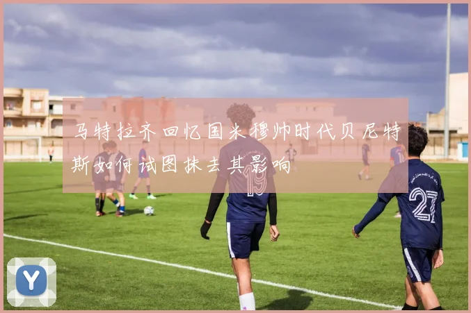 马特拉齐回忆国米穆帅时代贝尼特斯如何试图抹去其影响
