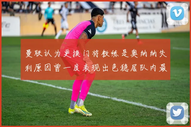 曼联认为更换门将教练是奥纳纳失利原因曾一度表现出色稳居队内最佳