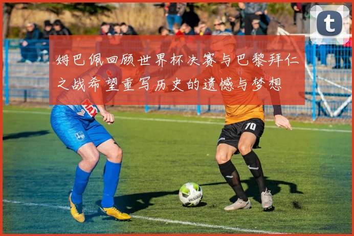 姆巴佩回顾世界杯决赛与巴黎拜仁之战希望重写历史的遗憾与梦想