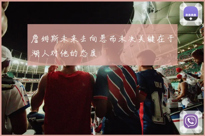 詹姆斯未来去向悬而未决关键在于湖人对他的态度