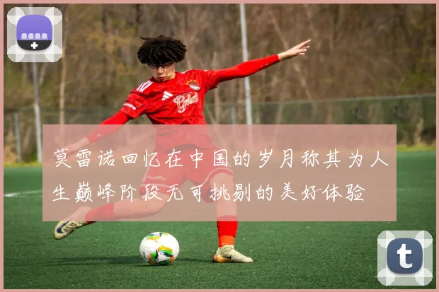 莫雷诺回忆在中国的岁月称其为人生巅峰阶段无可挑剔的美好体验