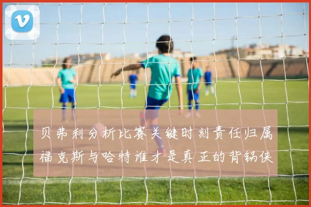 贝弗利分析比赛关键时刻责任归属福克斯与哈特谁才是真正的背锅侠