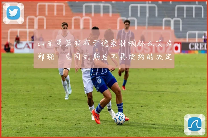 山东男篮宣布于德豪孙桐林米艾力郑晓垚合同到期后不再续约的决定