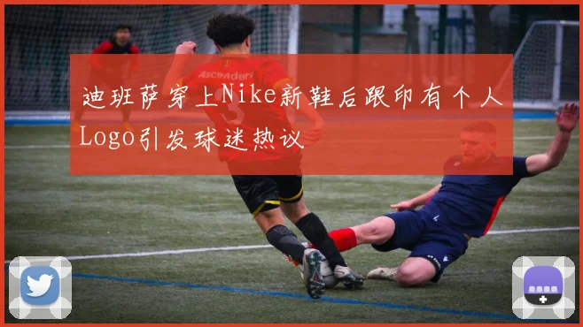 迪班萨穿上Nike新鞋后跟印有个人Logo引发球迷热议