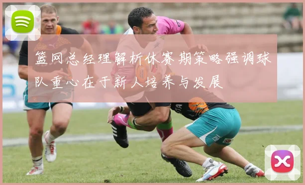 篮网总经理解析休赛期策略强调球队重心在于新人培养与发展