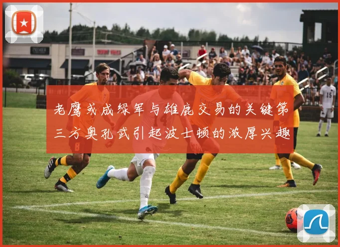老鹰或成绿军与雄鹿交易的关键第三方奥孔武引起波士顿的浓厚兴趣