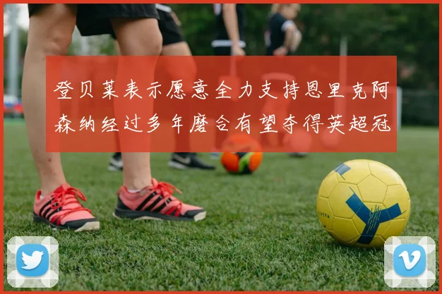 登贝莱表示愿意全力支持恩里克阿森纳经过多年磨合有望夺得英超冠军