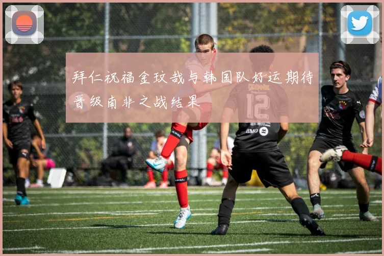 拜仁祝福金玟哉与韩国队好运期待晋级南非之战结果