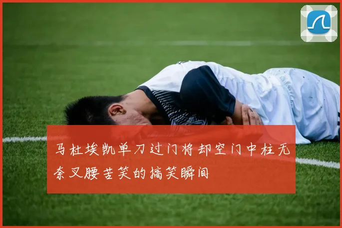 马杜埃凯单刀过门将却空门中柱无奈叉腰苦笑的搞笑瞬间