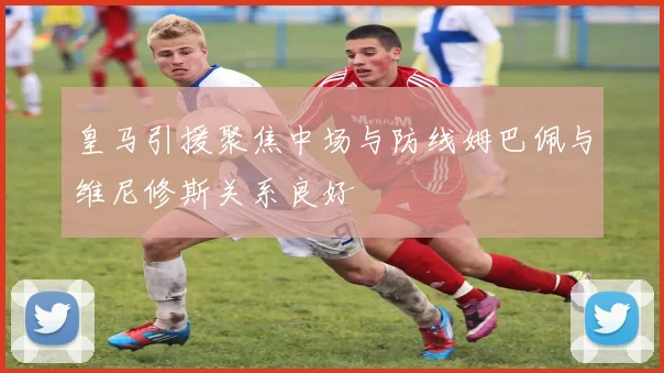 皇马引援聚焦中场与防线姆巴佩与维尼修斯关系良好