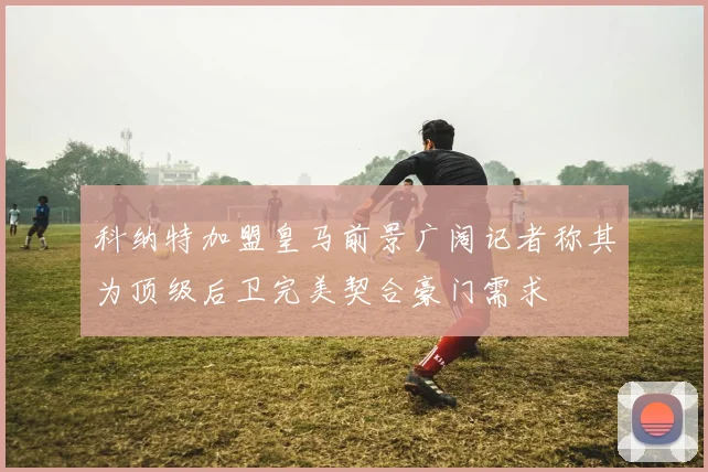 科纳特加盟皇马前景广阔记者称其为顶级后卫完美契合豪门需求