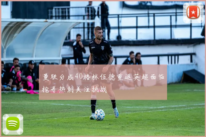 曼联分成40格林伍德重返英超面临枪手热刺关注挑战