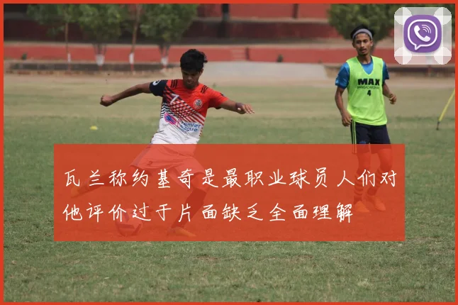 瓦兰称约基奇是最职业球员人们对他评价过于片面缺乏全面理解