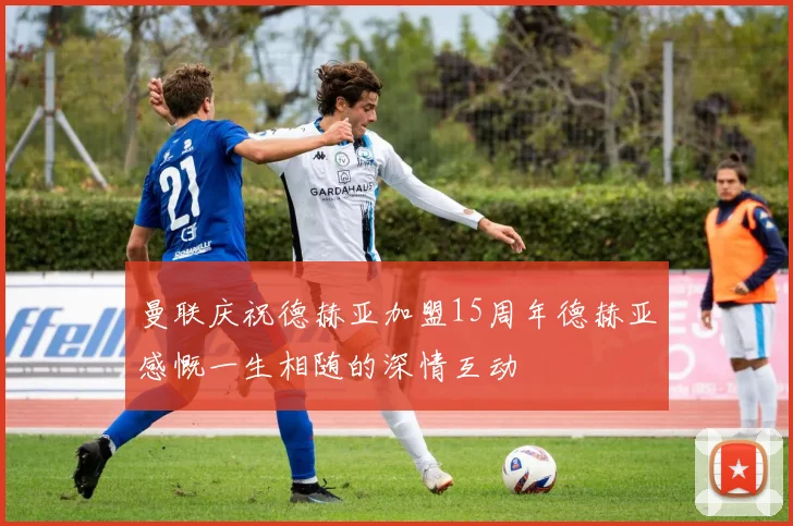 曼联庆祝德赫亚加盟15周年德赫亚感慨一生相随的深情互动