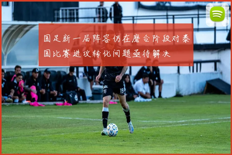国足新一届阵容仍在磨合阶段对泰国比赛进攻转化问题亟待解决