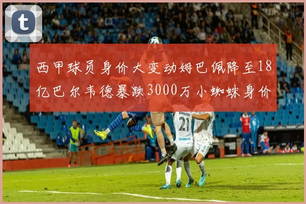西甲球员身价大变动姆巴佩降至18亿巴尔韦德暴跌3000万小蜘蛛身价达1亿