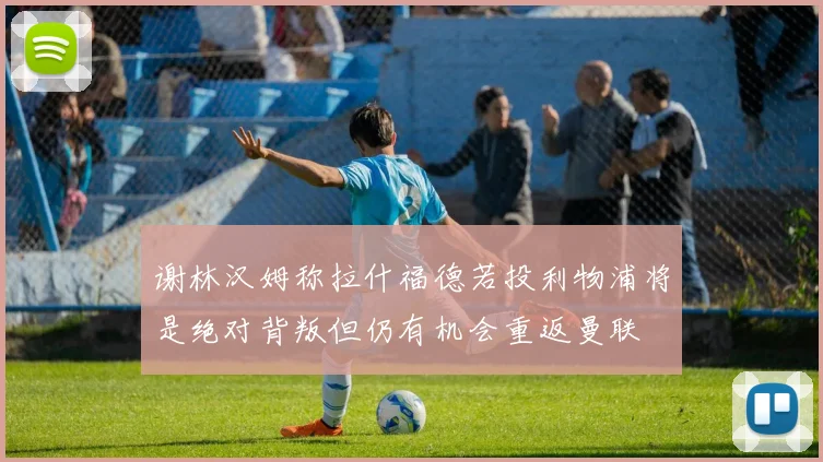 谢林汉姆称拉什福德若投利物浦将是绝对背叛但仍有机会重返曼联