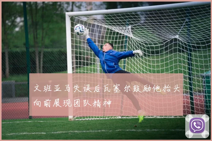 文班亚马失误后瓦塞尔鼓励他抬头向前展现团队精神