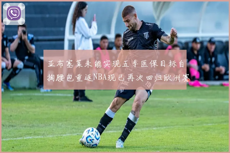 亚布塞莱未能实现五季医保目标自掏腰包重返NBA现已再次回归欧洲赛场