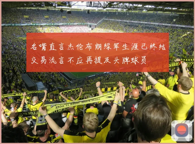 名嘴直言杰伦布朗绿军生涯已终结交易流言不应再提及头牌球员
