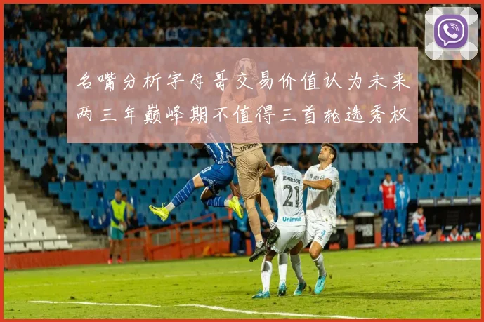 名嘴分析字母哥交易价值认为未来两三年巅峰期不值得三首轮选秀权