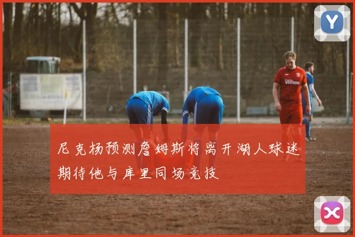 尼克杨预测詹姆斯将离开湖人球迷期待他与库里同场竞技